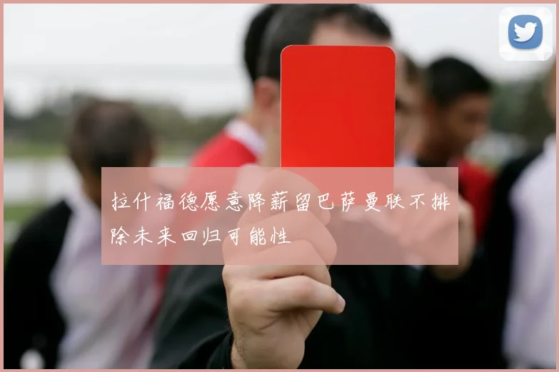 拉什福德愿意降薪留巴萨曼联不排除未来回归可能性