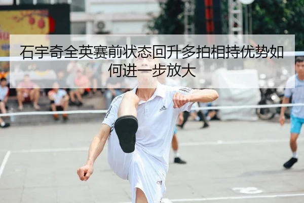 石宇奇全英赛前状态回升多拍相持优势如何进一步放大